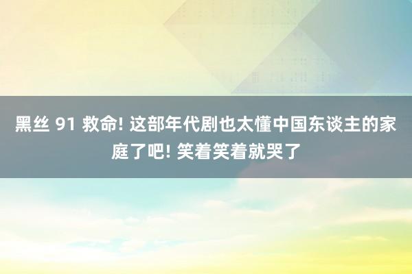 黑丝 91 救命! 这部年代剧也太懂中国东谈主的家庭了吧! 笑着笑着就哭了