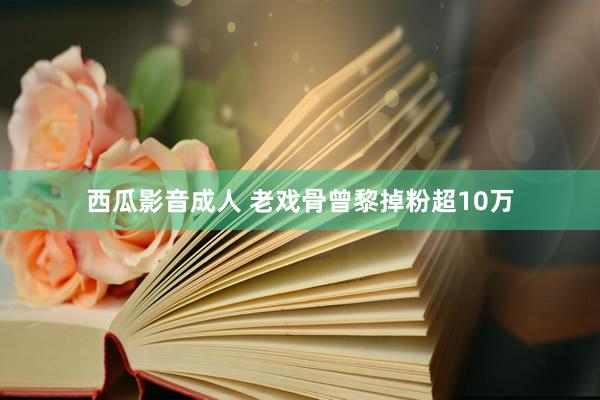 西瓜影音成人 老戏骨曾黎掉粉超10万
