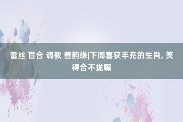 蕾丝 百合 调教 善韵缘|下周喜获丰充的生肖， 笑得合不拢嘴