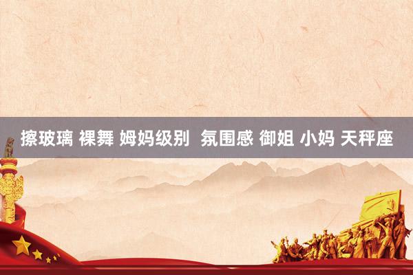 擦玻璃 裸舞 姆妈级别  氛围感 御姐 小妈 天秤座
