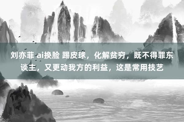 刘亦菲 ai换脸 踢皮球，化解贫穷，既不得罪东谈主，又更动我方的利益，这是常用技艺