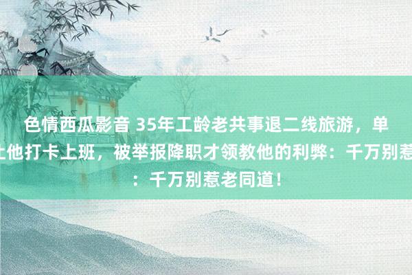 色情西瓜影音 35年工龄老共事退二线旅游，单元辅导让他打卡上班，被举报降职才领教他的利弊：千万别惹老同道！