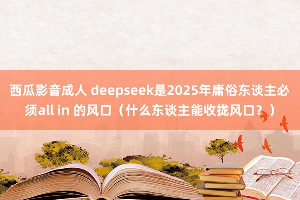 西瓜影音成人 deepseek是2025年庸俗东谈主必须all in 的风口（什么东谈主能收拢风口？）