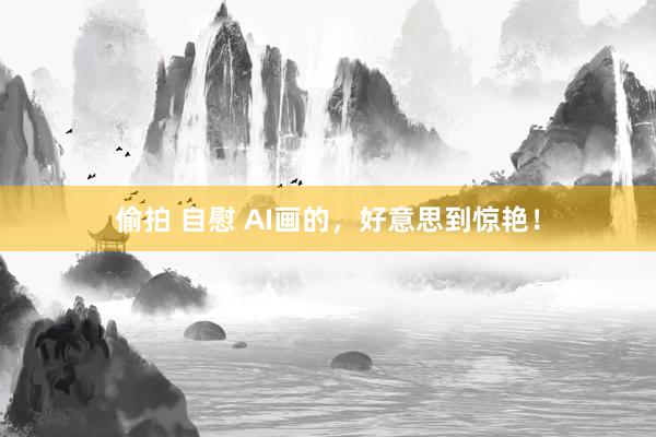 偷拍 自慰 AI画的，好意思到惊艳！
