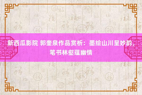 新西瓜影院 郭奎泉作品赏析：墨绘山川呈妙韵，笔书林壑蕴幽情