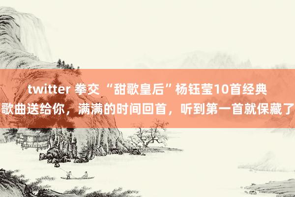 twitter 拳交 “甜歌皇后”杨钰莹10首经典歌曲送给你，满满的时间回首，听到第一首就保藏了