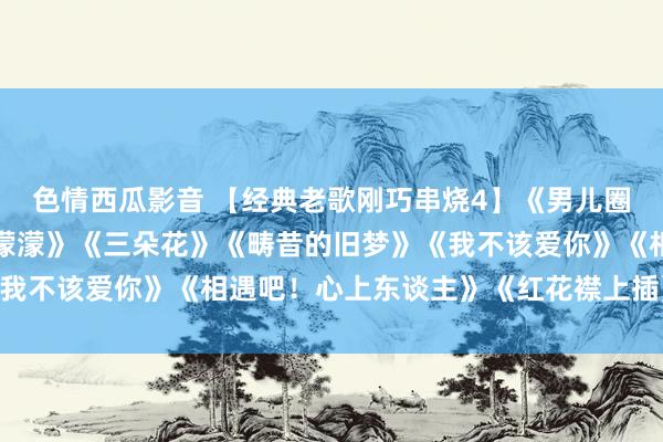 色情西瓜影音 【经典老歌刚巧串烧4】《男儿圈》《好预兆》《整宿雨濛濛》《三朵花》《畴昔的旧梦》《我不该爱你》《相遇吧！心上东谈主》《红花襟上插》等34首