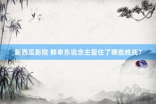 新西瓜影院 鲜卑东说念主留住了哪些姓氏？