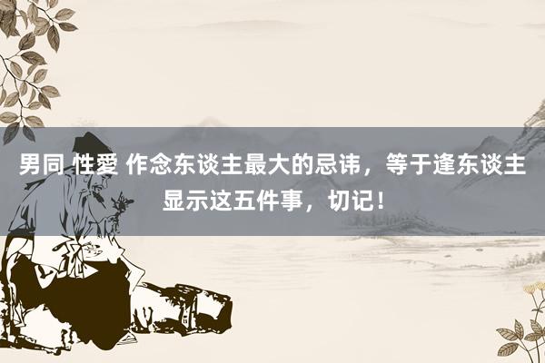 男同 性愛 作念东谈主最大的忌讳，等于逢东谈主显示这五件事，切记！