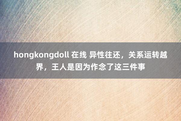 hongkongdoll 在线 异性往还，关系运转越界，王人是因为作念了这三件事